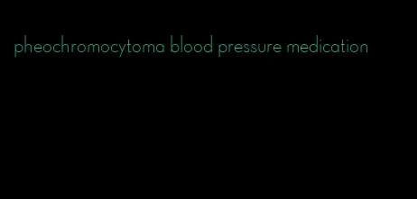 pheochromocytoma blood pressure medication