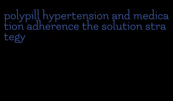 polypill hypertension and medication adherence the solution strategy