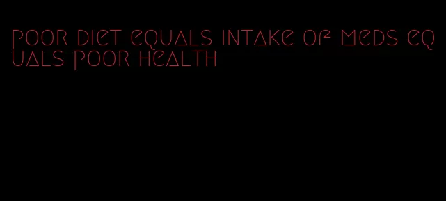 poor diet equals intake of meds equals poor health