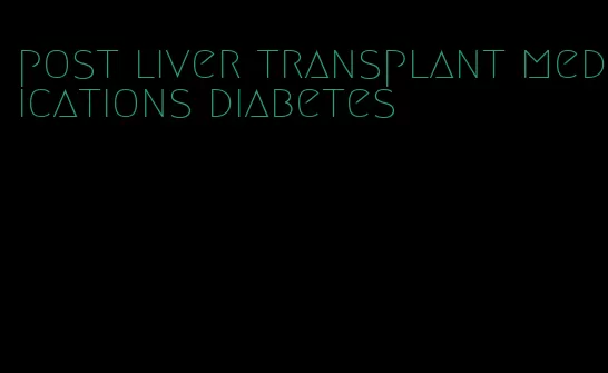 post liver transplant medications diabetes