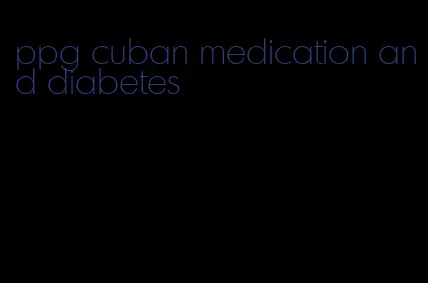 ppg cuban medication and diabetes