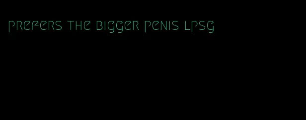 prefers the bigger penis lpsg