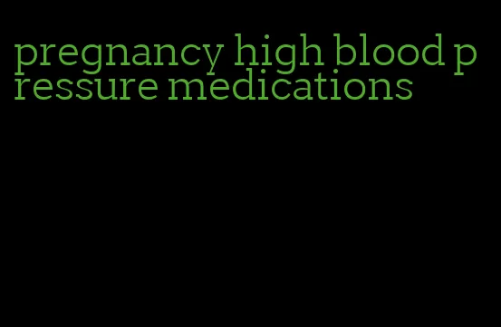 pregnancy high blood pressure medications