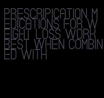 prescripication medications for weight loss work best when combined with