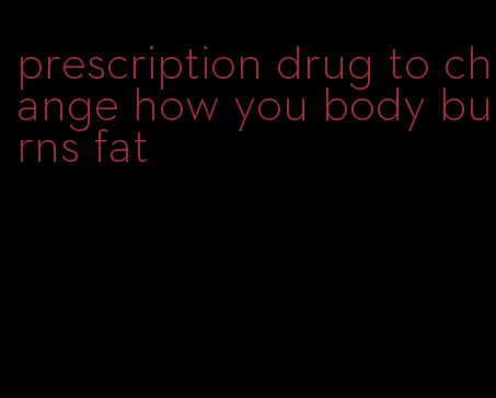 prescription drug to change how you body burns fat