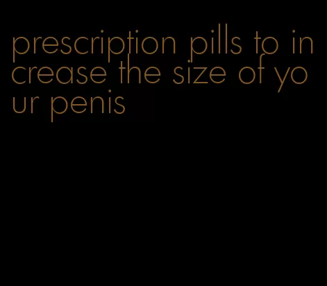 prescription pills to increase the size of your penis