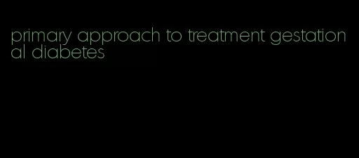 primary approach to treatment gestational diabetes