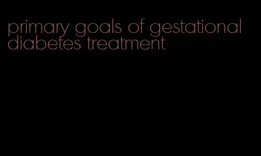 primary goals of gestational diabetes treatment