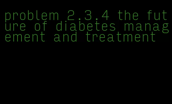 problem 2.3.4 the future of diabetes management and treatment