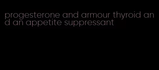 progesterone and armour thyroid and an appetite suppressant