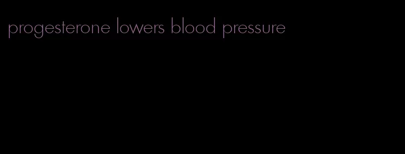 progesterone lowers blood pressure