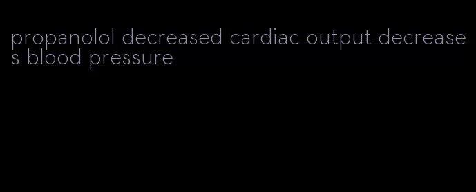 propanolol decreased cardiac output decreases blood pressure