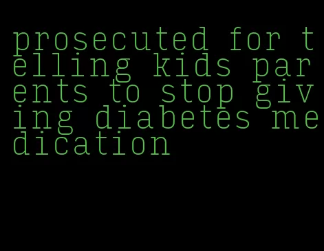 prosecuted for telling kids parents to stop giving diabetes medication