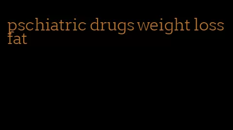 pschiatric drugs weight loss fat