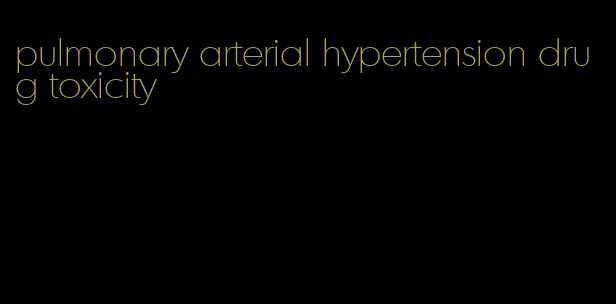 pulmonary arterial hypertension drug toxicity