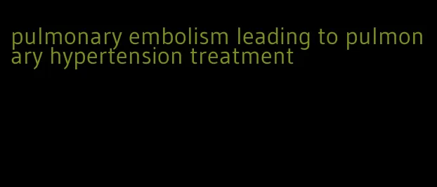 pulmonary embolism leading to pulmonary hypertension treatment