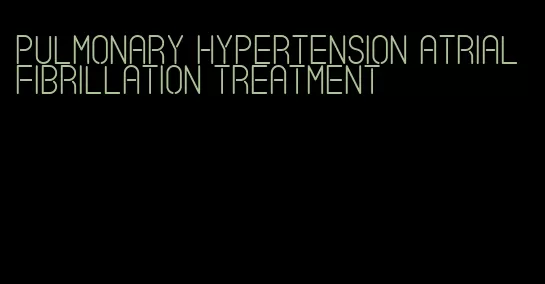 pulmonary hypertension atrial fibrillation treatment