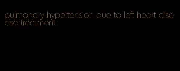 pulmonary hypertension due to left heart disease treatment