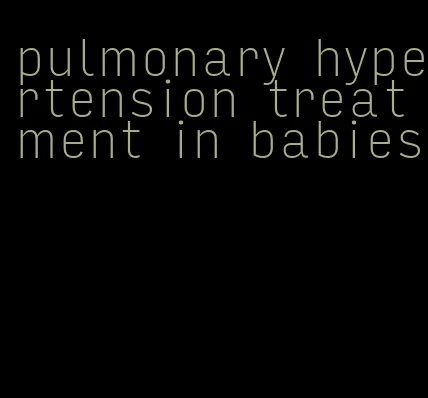 pulmonary hypertension treatment in babies