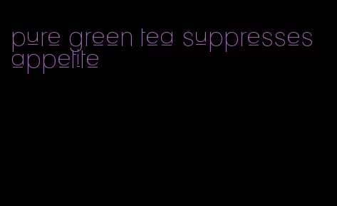 pure green tea suppresses appetite