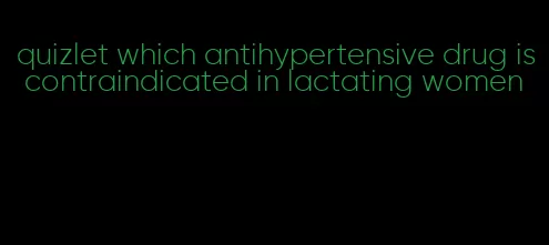 quizlet which antihypertensive drug is contraindicated in lactating women