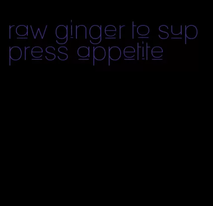 raw ginger to suppress appetite