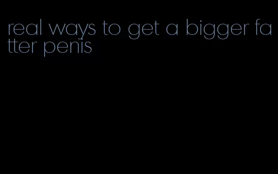 real ways to get a bigger fatter penis