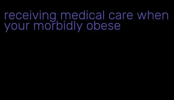 receiving medical care when your morbidly obese