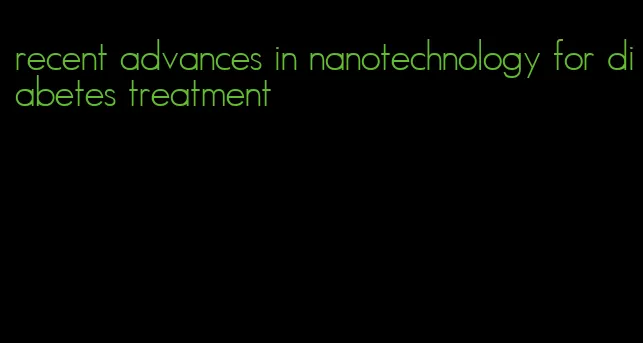 recent advances in nanotechnology for diabetes treatment