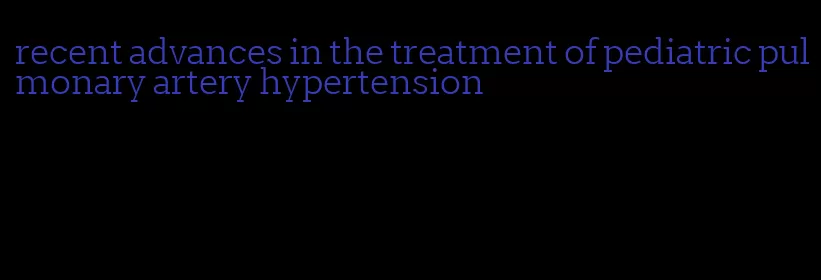 recent advances in the treatment of pediatric pulmonary artery hypertension