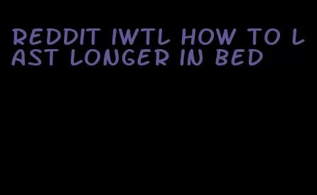 reddit iwtl how to last longer in bed