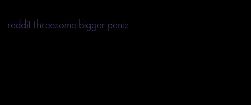 reddit threesome bigger penis