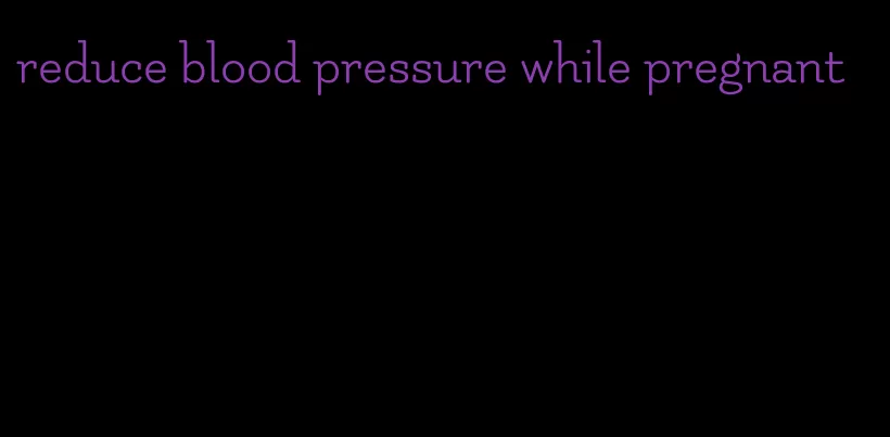 reduce blood pressure while pregnant