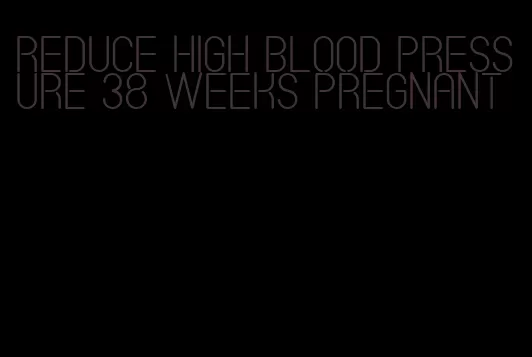 reduce high blood pressure 38 weeks pregnant