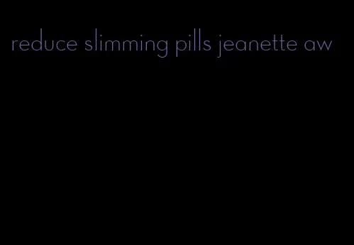 reduce slimming pills jeanette aw