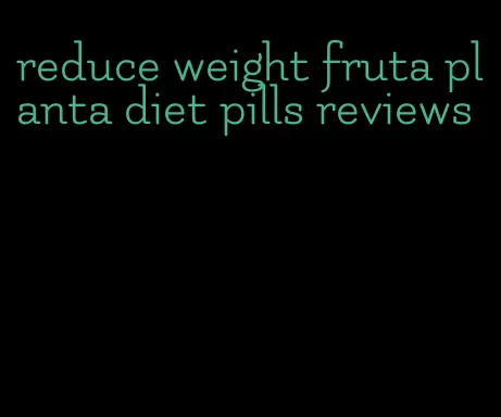 reduce weight fruta planta diet pills reviews