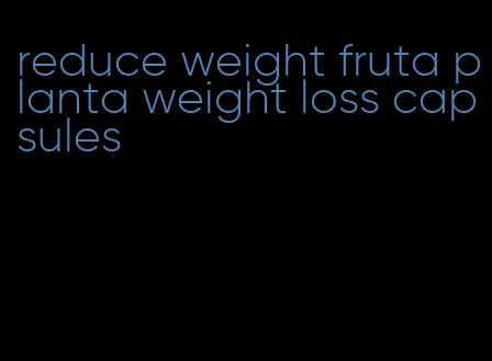 reduce weight fruta planta weight loss capsules