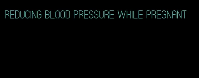 reducing blood pressure while pregnant