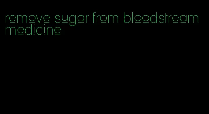 remove sugar from bloodstream medicine