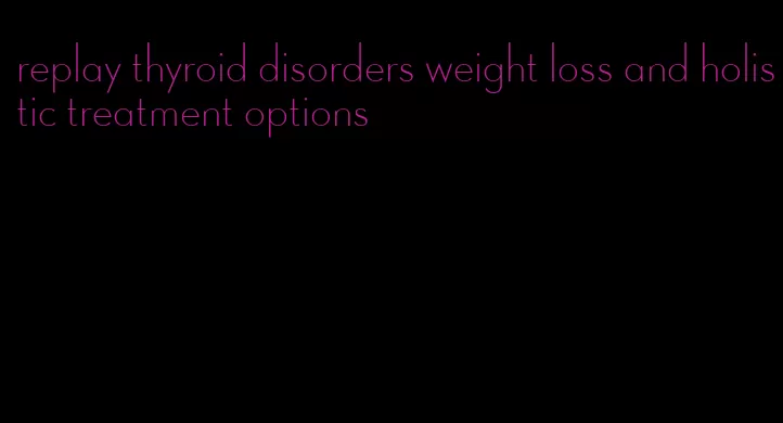 replay thyroid disorders weight loss and holistic treatment options