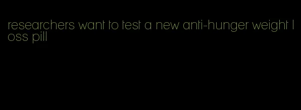 researchers want to test a new anti-hunger weight loss pill