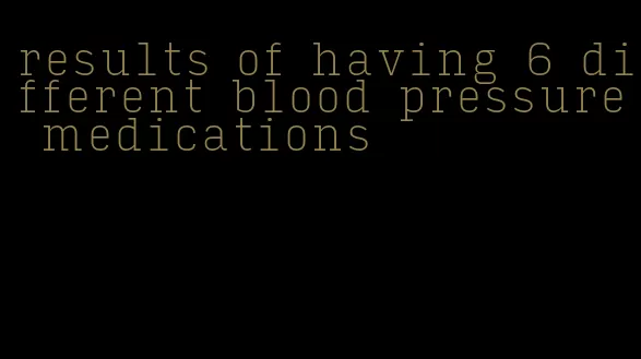 results of having 6 different blood pressure medications