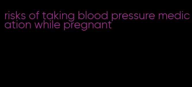 risks of taking blood pressure medication while pregnant