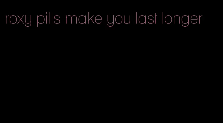 roxy pills make you last longer