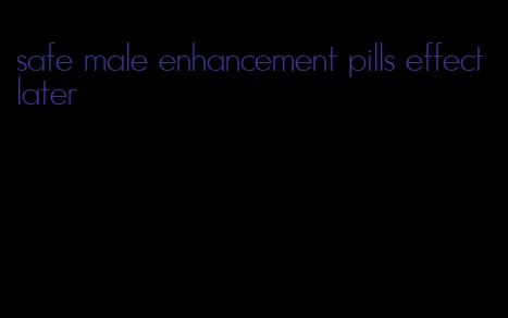 safe male enhancement pills effect later