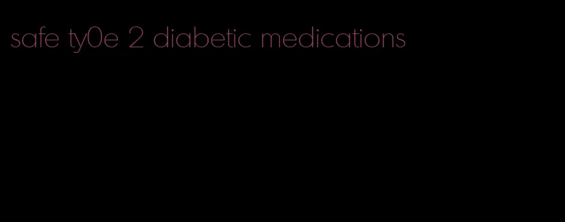 safe ty0e 2 diabetic medications