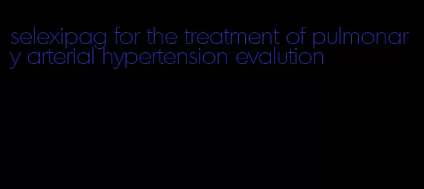 selexipag for the treatment of pulmonary arterial hypertension evalution