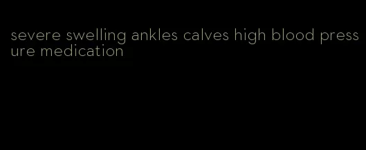 severe swelling ankles calves high blood pressure medication