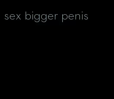 sex bigger penis