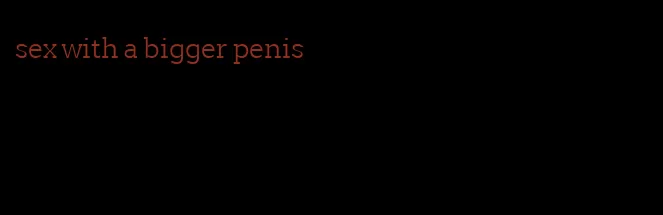 sex with a bigger penis